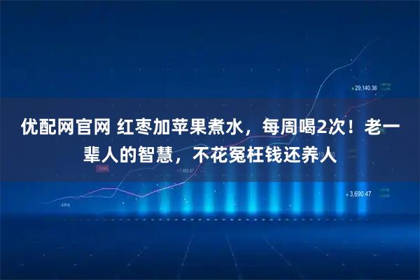 优配网官网 红枣加苹果煮水，每周喝2次！老一辈人的智慧，不花冤枉钱还养人