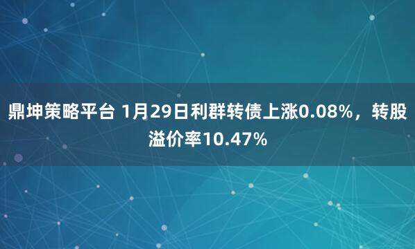 鼎坤策略平台 1月29日利群转债上涨0.08%，转股溢价率10.47%